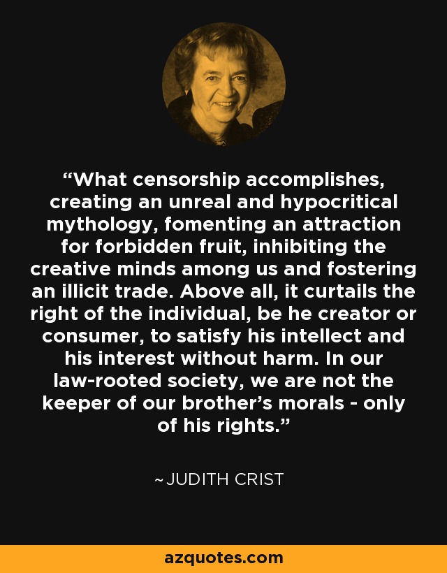 What censorship accomplishes, creating an unreal and hypocritical mythology, fomenting an attraction for forbidden fruit, inhibiting the creative minds among us and fostering an illicit trade. Above all, it curtails the right of the individual, be he creator or consumer, to satisfy his intellect and his interest without harm. In our law-rooted society, we are not the keeper of our brother's morals - only of his rights. - Judith Crist