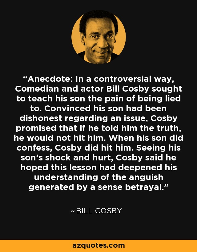 Anecdote: In a controversial way, Comedian and actor Bill Cosby sought to teach his son the pain of being lied to. Convinced his son had been dishonest regarding an issue, Cosby promised that if he told him the truth, he would not hit him. When his son did confess, Cosby did hit him. Seeing his son's shock and hurt, Cosby said he hoped this lesson had deepened his understanding of the anguish generated by a sense betrayal. - Bill Cosby