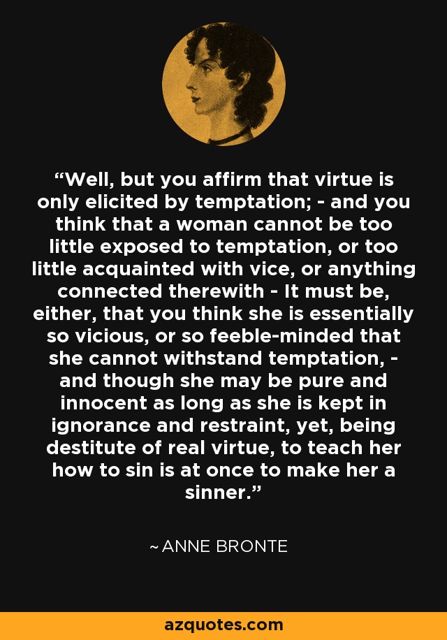 Well, but you affirm that virtue is only elicited by temptation; - and you think that a woman cannot be too little exposed to temptation, or too little acquainted with vice, or anything connected therewith - It must be, either, that you think she is essentially so vicious, or so feeble-minded that she cannot withstand temptation, - and though she may be pure and innocent as long as she is kept in ignorance and restraint, yet, being destitute of real virtue, to teach her how to sin is at once to make her a sinner. - Anne Bronte