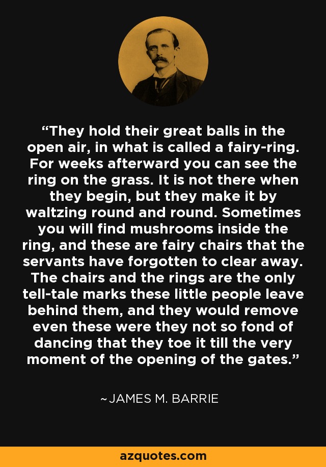 They hold their great balls in the open air, in what is called a fairy-ring. For weeks afterward you can see the ring on the grass. It is not there when they begin, but they make it by waltzing round and round. Sometimes you will find mushrooms inside the ring, and these are fairy chairs that the servants have forgotten to clear away. The chairs and the rings are the only tell-tale marks these little people leave behind them, and they would remove even these were they not so fond of dancing that they toe it till the very moment of the opening of the gates. - James M. Barrie