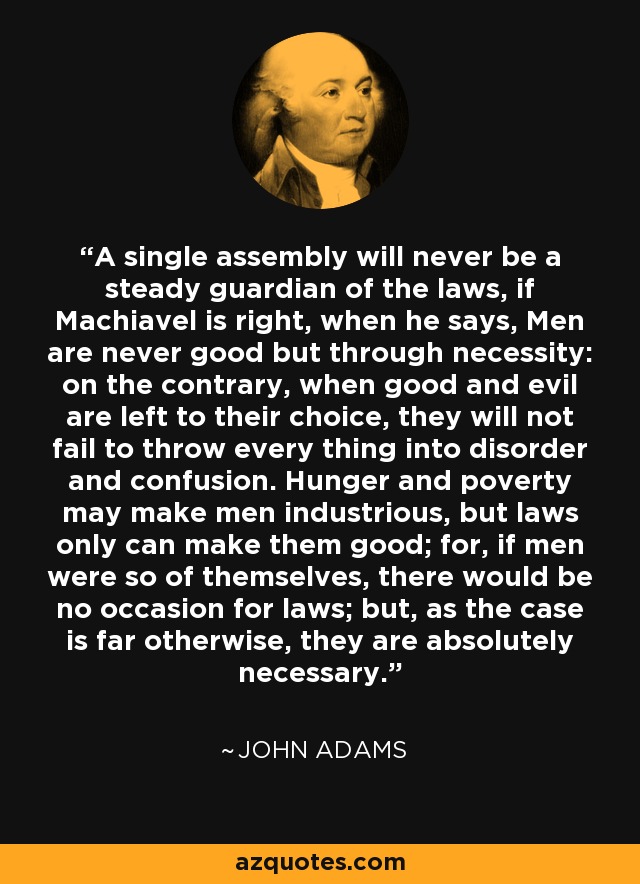 A single assembly will never be a steady guardian of the laws, if Machiavel is right, when he says, Men are never good but through necessity: on the contrary, when good and evil are left to their choice, they will not fail to throw every thing into disorder and confusion. Hunger and poverty may make men industrious, but laws only can make them good; for, if men were so of themselves, there would be no occasion for laws; but, as the case is far otherwise, they are absolutely necessary. - John Adams