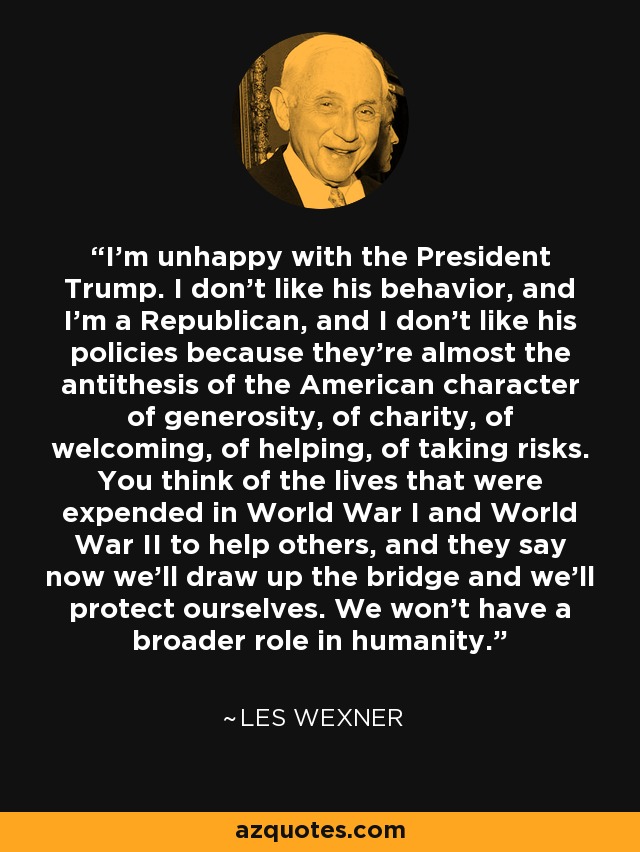 I'm unhappy with the President Trump. I don't like his behavior, and I'm a Republican, and I don't like his policies because they're almost the antithesis of the American character of generosity, of charity, of welcoming, of helping, of taking risks. You think of the lives that were expended in World War I and World War II to help others, and they say now we'll draw up the bridge and we'll protect ourselves. We won't have a broader role in humanity. - Les Wexner