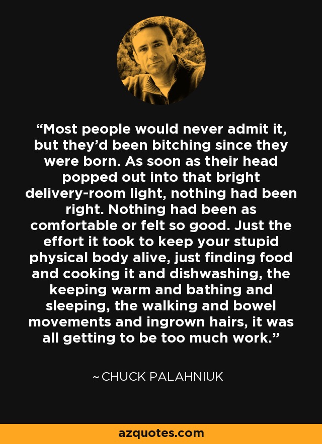 Most people would never admit it, but they'd been bitching since they were born. As soon as their head popped out into that bright delivery-room light, nothing had been right. Nothing had been as comfortable or felt so good. Just the effort it took to keep your stupid physical body alive, just finding food and cooking it and dishwashing, the keeping warm and bathing and sleeping, the walking and bowel movements and ingrown hairs, it was all getting to be too much work. - Chuck Palahniuk