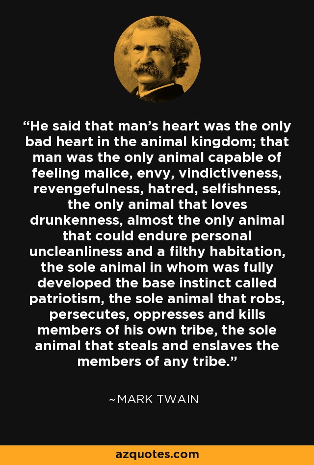 He said that man’s heart was the only bad heart in the animal kingdom; that man was the only animal capable of feeling malice, envy, vindictiveness, revengefulness, hatred, selfishness, the only animal that loves drunkenness, almost the only animal that could endure personal uncleanliness and a filthy habitation, the sole animal in whom was fully developed the base instinct called patriotism, the sole animal that robs, persecutes, oppresses and kills members of his own tribe, the sole animal that steals and enslaves the members of any tribe. - Mark Twain