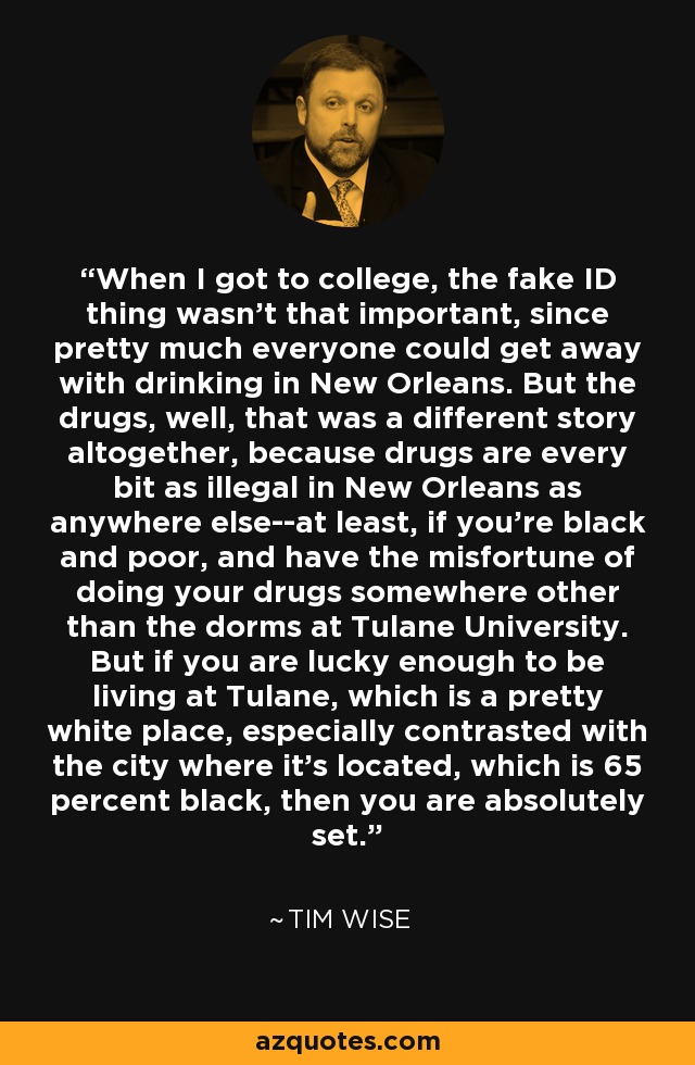 When I got to college, the fake ID thing wasn't that important, since pretty much everyone could get away with drinking in New Orleans. But the drugs, well, that was a different story altogether, because drugs are every bit as illegal in New Orleans as anywhere else--at least, if you're black and poor, and have the misfortune of doing your drugs somewhere other than the dorms at Tulane University. But if you are lucky enough to be living at Tulane, which is a pretty white place, especially contrasted with the city where it's located, which is 65 percent black, then you are absolutely set. - Tim Wise