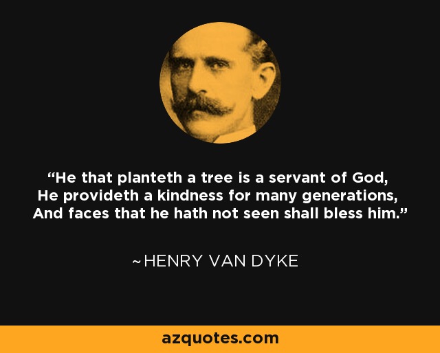 He that planteth a tree is a servant of God, He provideth a kindness for many generations, And faces that he hath not seen shall bless him. - Henry Van Dyke