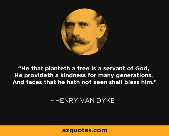 He that planteth a tree is a servant of God, He provideth a kindness for many generations, And faces that he hath not seen shall bless him. - Henry Van Dyke