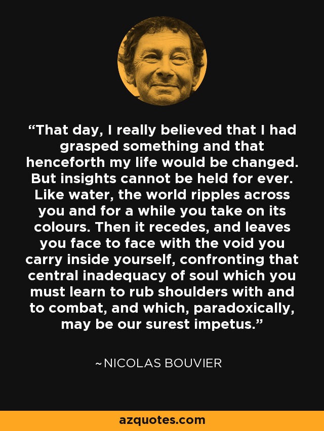 That day, I really believed that I had grasped something and that henceforth my life would be changed. But insights cannot be held for ever. Like water, the world ripples across you and for a while you take on its colours. Then it recedes, and leaves you face to face with the void you carry inside yourself, confronting that central inadequacy of soul which you must learn to rub shoulders with and to combat, and which, paradoxically, may be our surest impetus. - Nicolas Bouvier