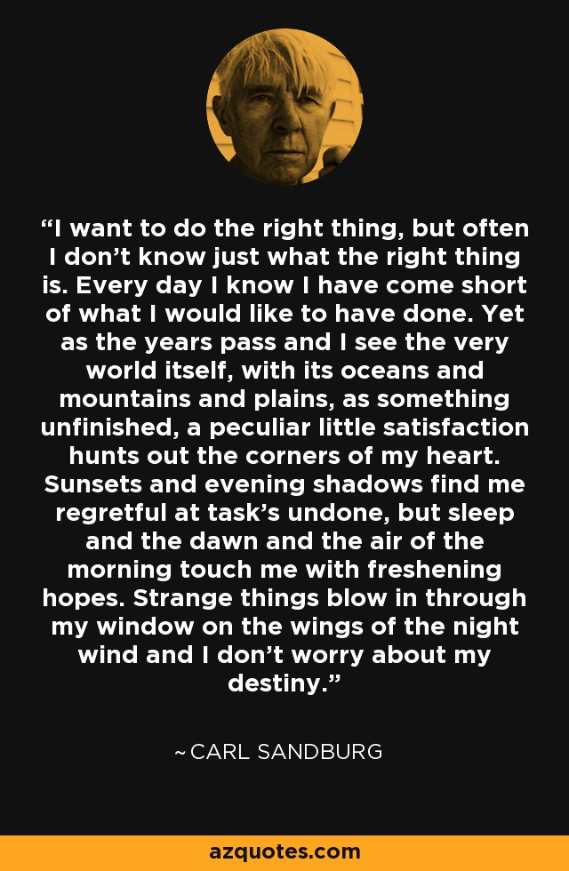 I want to do the right thing, but often I don't know just what the right thing is. Every day I know I have come short of what I would like to have done. Yet as the years pass and I see the very world itself, with its oceans and mountains and plains, as something unfinished, a peculiar little satisfaction hunts out the corners of my heart. Sunsets and evening shadows find me regretful at task's undone, but sleep and the dawn and the air of the morning touch me with freshening hopes. Strange things blow in through my window on the wings of the night wind and I don't worry about my destiny. - Carl Sandburg
