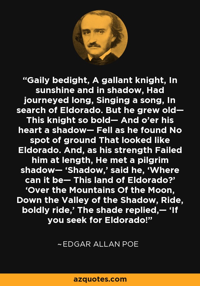 Gaily bedight, A gallant knight, In sunshine and in shadow, Had journeyed long, Singing a song, In search of Eldorado. But he grew old— This knight so bold— And o’er his heart a shadow— Fell as he found No spot of ground That looked like Eldorado. And, as his strength Failed him at length, He met a pilgrim shadow— ‘Shadow,’ said he, ‘Where can it be— This land of Eldorado?’ ‘Over the Mountains Of the Moon, Down the Valley of the Shadow, Ride, boldly ride,’ The shade replied,— ‘If you seek for Eldorado! - Edgar Allan Poe