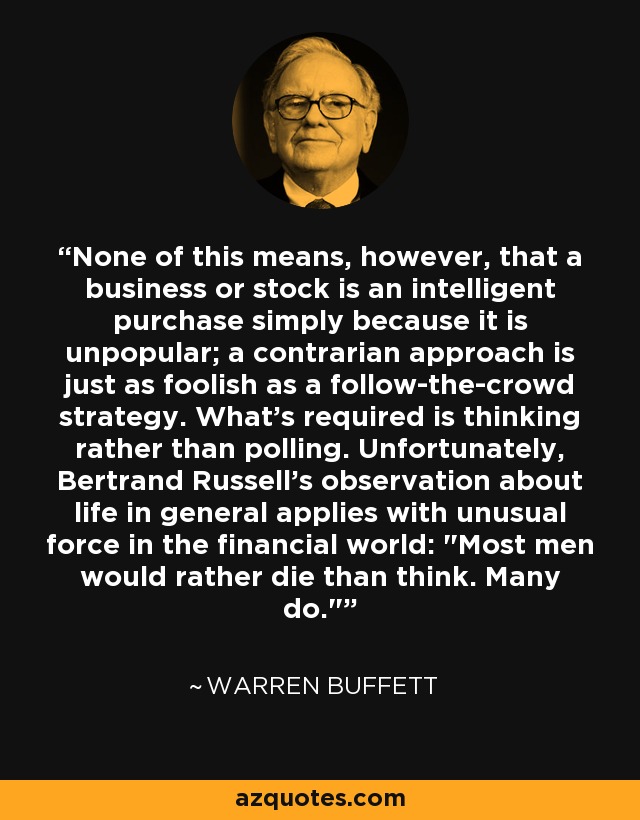 None of this means, however, that a business or stock is an intelligent purchase simply because it is unpopular; a contrarian approach is just as foolish as a follow-the-crowd strategy. What's required is thinking rather than polling. Unfortunately, Bertrand Russell's observation about life in general applies with unusual force in the financial world: 