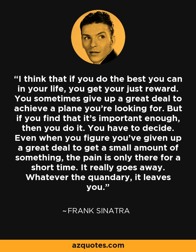 I think that if you do the best you can in your life, you get your just reward. You sometimes give up a great deal to achieve a plane you're looking for. But if you find that it's important enough, then you do it. You have to decide. Even when you figure you've given up a great deal to get a small amount of something, the pain is only there for a short time. It really goes away. Whatever the quandary, it leaves you. - Frank Sinatra