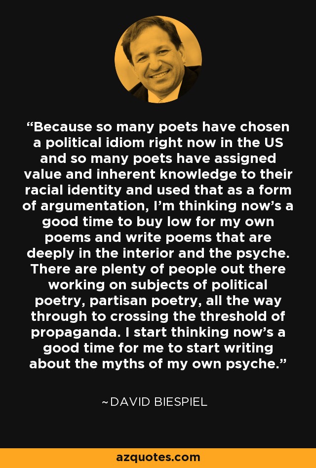 Because so many poets have chosen a political idiom right now in the US and so many poets have assigned value and inherent knowledge to their racial identity and used that as a form of argumentation, I'm thinking now's a good time to buy low for my own poems and write poems that are deeply in the interior and the psyche. There are plenty of people out there working on subjects of political poetry, partisan poetry, all the way through to crossing the threshold of propaganda. I start thinking now's a good time for me to start writing about the myths of my own psyche. - David Biespiel