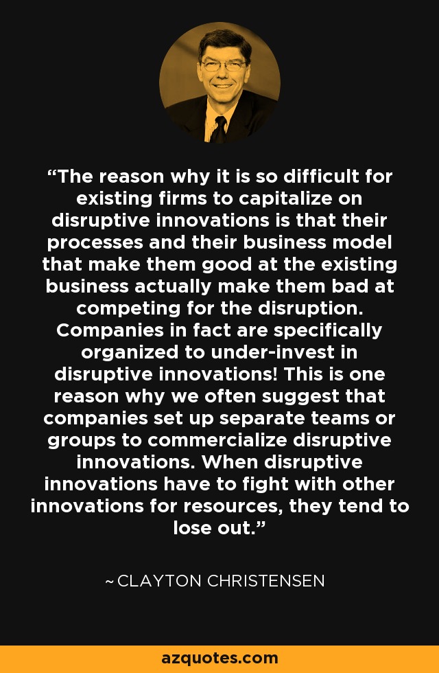 The reason why it is so difficult for existing firms to capitalize on disruptive innovations is that their processes and their business model that make them good at the existing business actually make them bad at competing for the disruption. Companies in fact are specifically organized to under-invest in disruptive innovations! This is one reason why we often suggest that companies set up separate teams or groups to commercialize disruptive innovations. When disruptive innovations have to fight with other innovations for resources, they tend to lose out. - Clayton Christensen