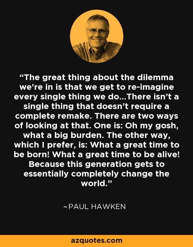 The great thing about the dilemma we're in is that we get to re-imagine every single thing we do...There isn't a single thing that doesn't require a complete remake. There are two ways of looking at that. One is: Oh my gosh, what a big burden. The other way, which I prefer, is: What a great time to be born! What a great time to be alive! Because this generation gets to essentially completely change the world. - Paul Hawken