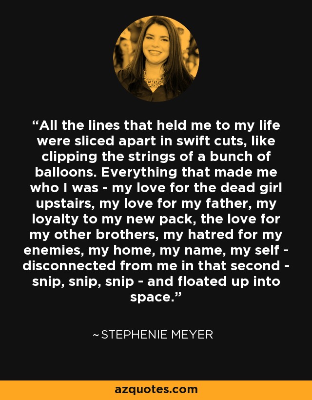 All the lines that held me to my life were sliced apart in swift cuts, like clipping the strings of a bunch of balloons. Everything that made me who I was - my love for the dead girl upstairs, my love for my father, my loyalty to my new pack, the love for my other brothers, my hatred for my enemies, my home, my name, my self - disconnected from me in that second - snip, snip, snip - and floated up into space. - Stephenie Meyer