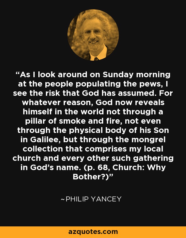 As I look around on Sunday morning at the people populating the pews, I see the risk that God has assumed. For whatever reason, God now reveals himself in the world not through a pillar of smoke and fire, not even through the physical body of his Son in Galilee, but through the mongrel collection that comprises my local church and every other such gathering in God’s name. (p. 68, Church: Why Bother?) - Philip Yancey