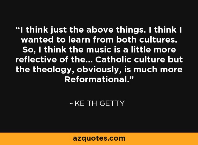 I think just the above things. I think I wanted to learn from both cultures. So, I think the music is a little more reflective of the... Catholic culture but the theology, obviously, is much more Reformational. - Keith Getty