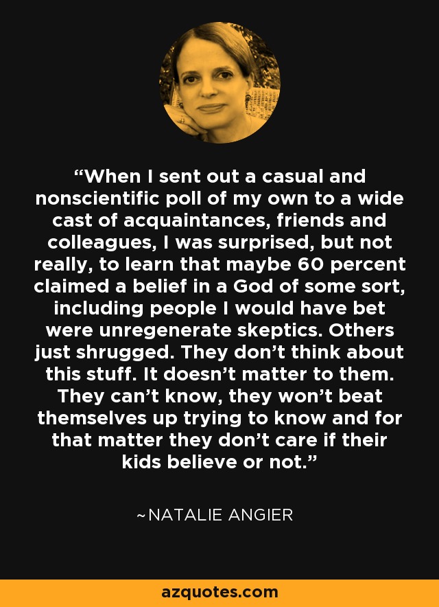 When I sent out a casual and nonscientific poll of my own to a wide cast of acquaintances, friends and colleagues, I was surprised, but not really, to learn that maybe 60 percent claimed a belief in a God of some sort, including people I would have bet were unregenerate skeptics. Others just shrugged. They don't think about this stuff. It doesn't matter to them. They can't know, they won't beat themselves up trying to know and for that matter they don't care if their kids believe or not. - Natalie Angier