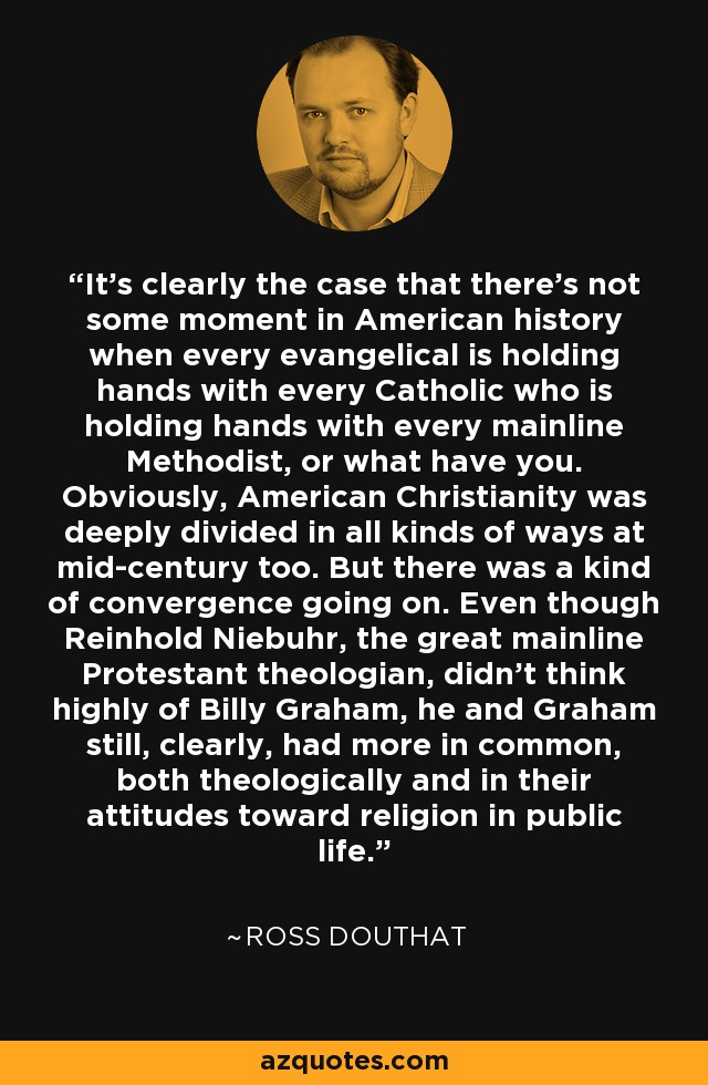 It's clearly the case that there's not some moment in American history when every evangelical is holding hands with every Catholic who is holding hands with every mainline Methodist, or what have you. Obviously, American Christianity was deeply divided in all kinds of ways at mid-century too. But there was a kind of convergence going on. Even though Reinhold Niebuhr, the great mainline Protestant theologian, didn't think highly of Billy Graham, he and Graham still, clearly, had more in common, both theologically and in their attitudes toward religion in public life. - Ross Douthat