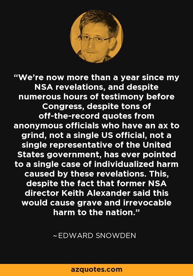 We're now more than a year since my NSA revelations, and despite numerous hours of testimony before Congress, despite tons of off-the-record quotes from anonymous officials who have an ax to grind, not a single US official, not a single representative of the United States government, has ever pointed to a single case of individualized harm caused by these revelations. This, despite the fact that former NSA director Keith Alexander said this would cause grave and irrevocable harm to the nation. - Edward Snowden