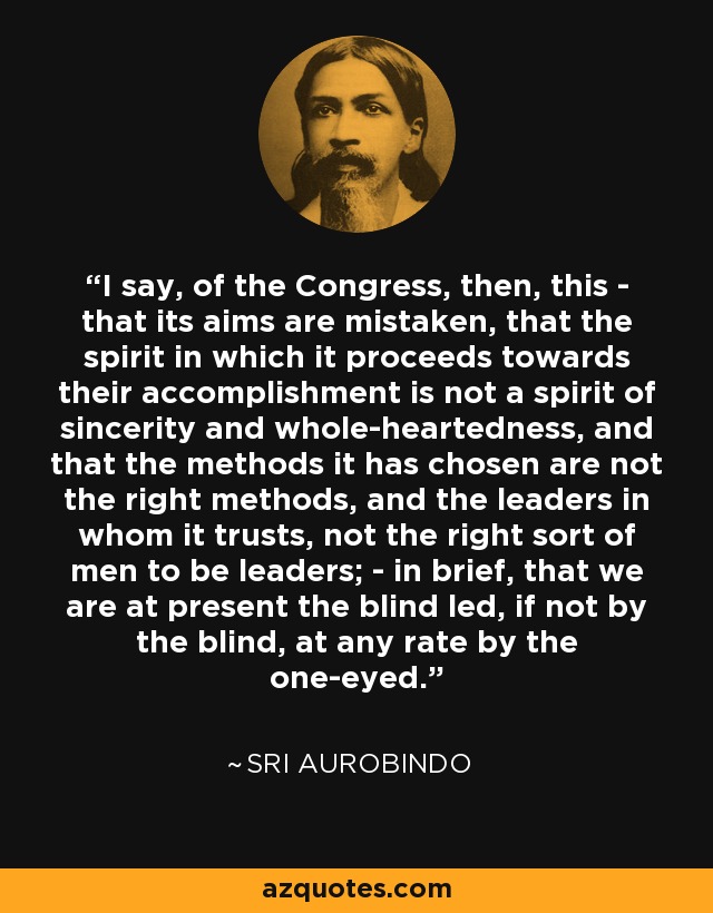 I say, of the Congress, then, this - that its aims are mistaken, that the spirit in which it proceeds towards their accomplishment is not a spirit of sincerity and whole-heartedness, and that the methods it has chosen are not the right methods, and the leaders in whom it trusts, not the right sort of men to be leaders; - in brief, that we are at present the blind led, if not by the blind, at any rate by the one-eyed. - Sri Aurobindo