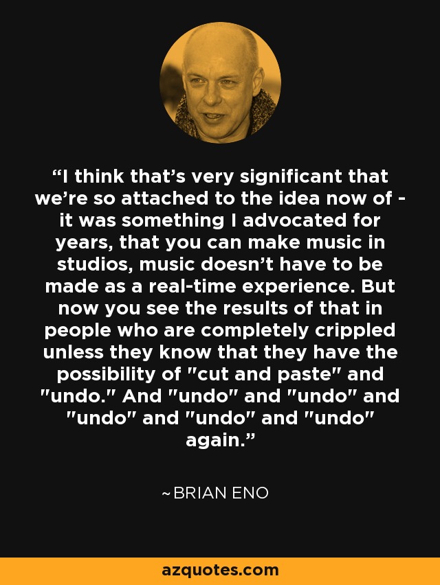 I think that's very significant that we're so attached to the idea now of - it was something I advocated for years, that you can make music in studios, music doesn't have to be made as a real-time experience. But now you see the results of that in people who are completely crippled unless they know that they have the possibility of 