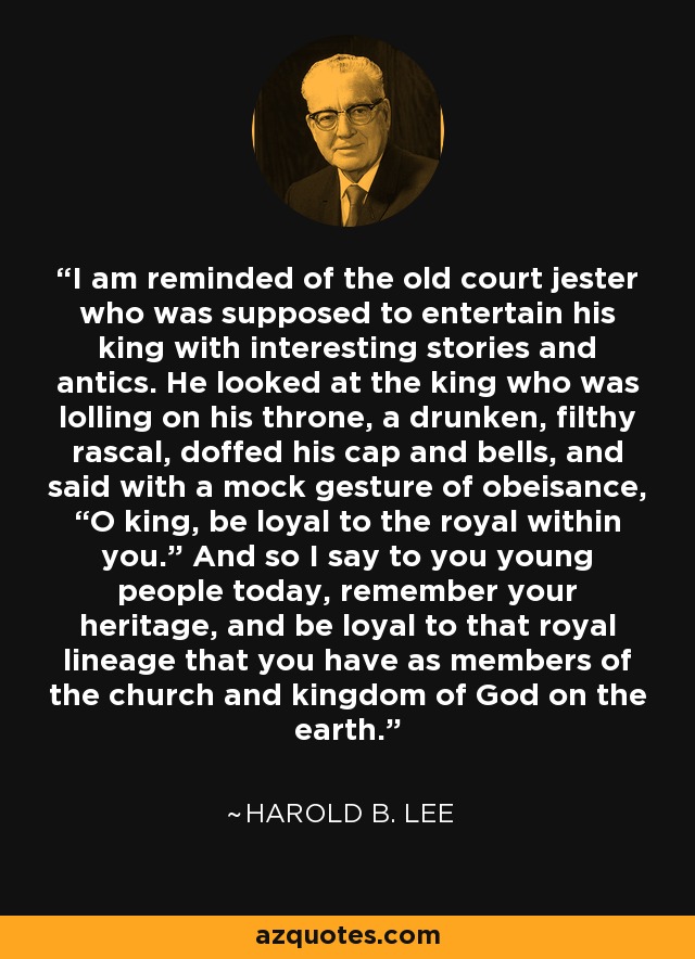 I am reminded of the old court jester who was supposed to entertain his king with interesting stories and antics. He looked at the king who was lolling on his throne, a drunken, filthy rascal, doffed his cap and bells, and said with a mock gesture of obeisance, “O king, be loyal to the royal within you.” And so I say to you young people today, remember your heritage, and be loyal to that royal lineage that you have as members of the church and kingdom of God on the earth. - Harold B. Lee