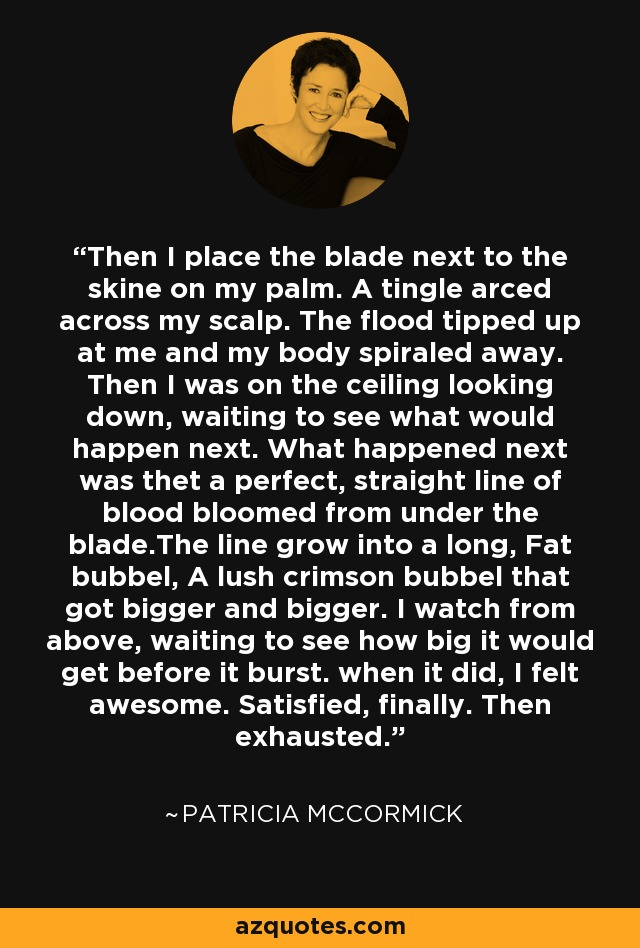 Then I place the blade next to the skine on my palm. A tingle arced across my scalp. The flood tipped up at me and my body spiraled away. Then I was on the ceiling looking down, waiting to see what would happen next. What happened next was thet a perfect, straight line of blood bloomed from under the blade.The line grow into a long, Fat bubbel, A lush crimson bubbel that got bigger and bigger. I watch from above, waiting to see how big it would get before it burst. when it did, I felt awesome. Satisfied, finally. Then exhausted. - Patricia McCormick