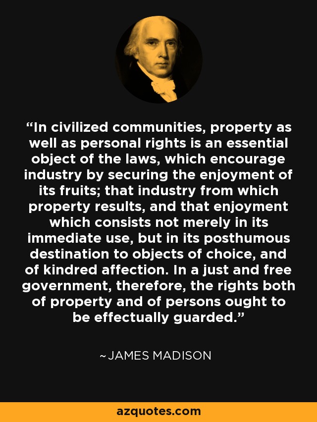 In civilized communities, property as well as personal rights is an essential object of the laws, which encourage industry by securing the enjoyment of its fruits; that industry from which property results, and that enjoyment which consists not merely in its immediate use, but in its posthumous destination to objects of choice, and of kindred affection. In a just and free government, therefore, the rights both of property and of persons ought to be effectually guarded. - James Madison
