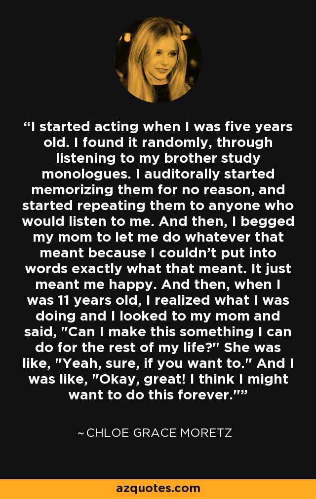 I started acting when I was five years old. I found it randomly, through listening to my brother study monologues. I auditorally started memorizing them for no reason, and started repeating them to anyone who would listen to me. And then, I begged my mom to let me do whatever that meant because I couldn't put into words exactly what that meant. It just meant me happy. And then, when I was 11 years old, I realized what I was doing and I looked to my mom and said, 