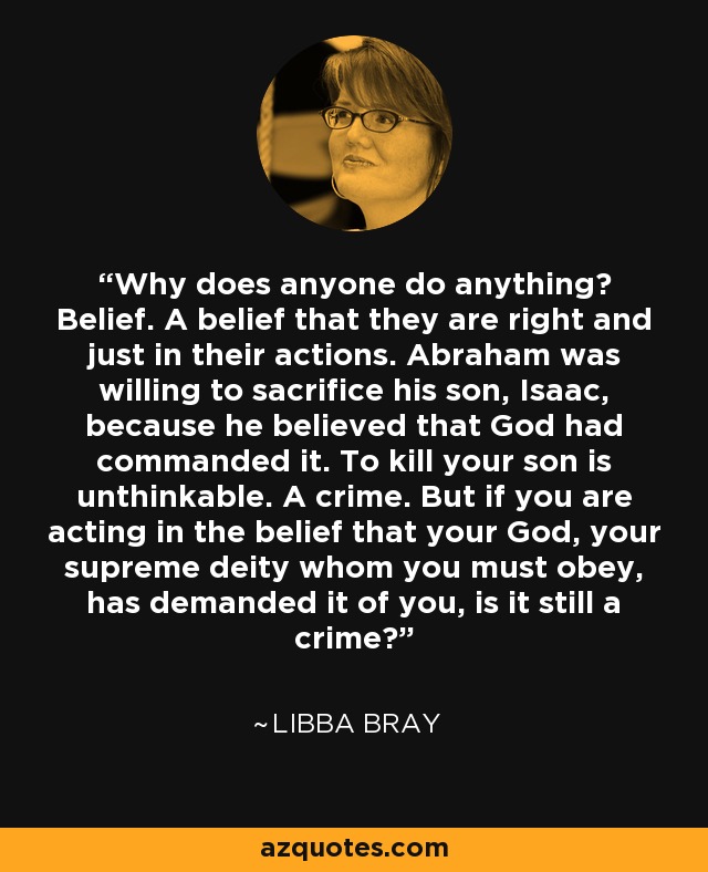 Why does anyone do anything? Belief. A belief that they are right and just in their actions. Abraham was willing to sacrifice his son, Isaac, because he believed that God had commanded it. To kill your son is unthinkable. A crime. But if you are acting in the belief that your God, your supreme deity whom you must obey, has demanded it of you, is it still a crime? - Libba Bray