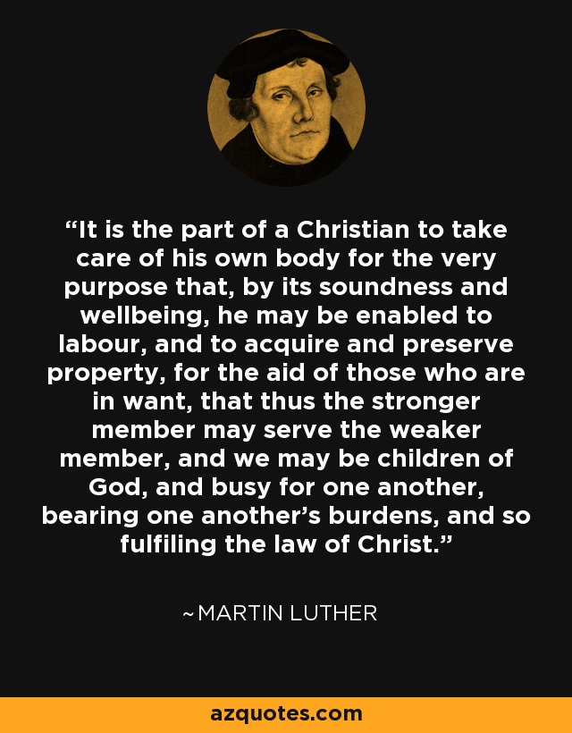 It is the part of a Christian to take care of his own body for the very purpose that, by its soundness and wellbeing, he may be enabled to labour, and to acquire and preserve property, for the aid of those who are in want, that thus the stronger member may serve the weaker member, and we may be children of God, and busy for one another, bearing one another's burdens, and so fulfiling the law of Christ. - Martin Luther