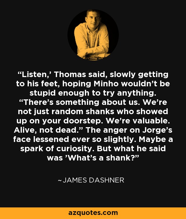 Listen,' Thomas said, slowly getting to his feet, hoping Minho wouldn’t be stupid enough to try anything. “There’s something about us. We’re not just random shanks who showed up on your doorstep. We’re valuable. Alive, not dead.” The anger on Jorge’s face lessened ever so slightly. Maybe a spark of curiosity. But what he said was 'What’s a shank? - James Dashner