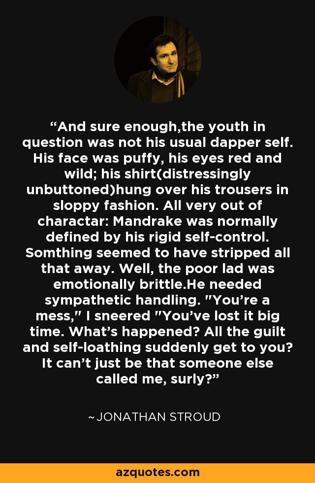 And sure enough,the youth in question was not his usual dapper self. His face was puffy, his eyes red and wild; his shirt(distressingly unbuttoned)hung over his trousers in sloppy fashion. All very out of charactar: Mandrake was normally defined by his rigid self-control. Somthing seemed to have stripped all that away. Well, the poor lad was emotionally brittle.He needed sympathetic handling. 