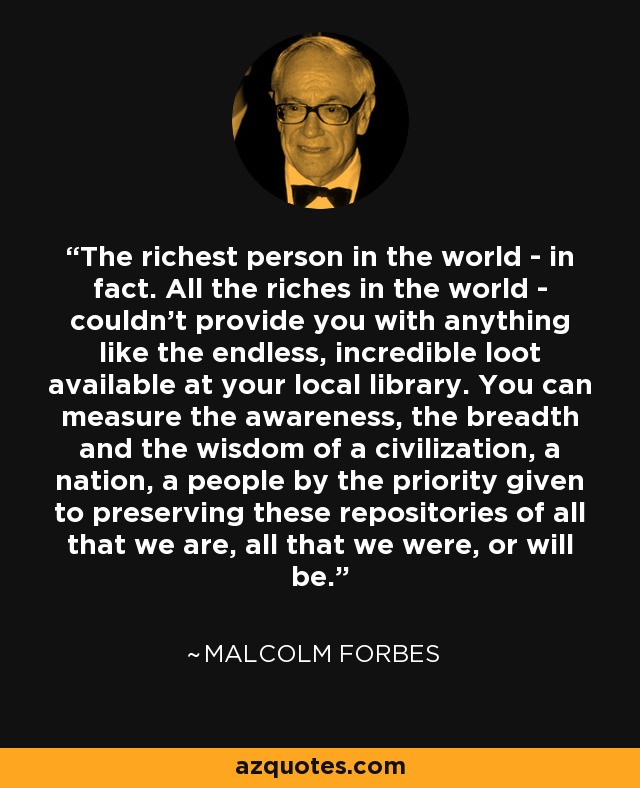 The richest person in the world - in fact. All the riches in the world - couldn't provide you with anything like the endless, incredible loot available at your local library. You can measure the awareness, the breadth and the wisdom of a civilization, a nation, a people by the priority given to preserving these repositories of all that we are, all that we were, or will be. - Malcolm Forbes
