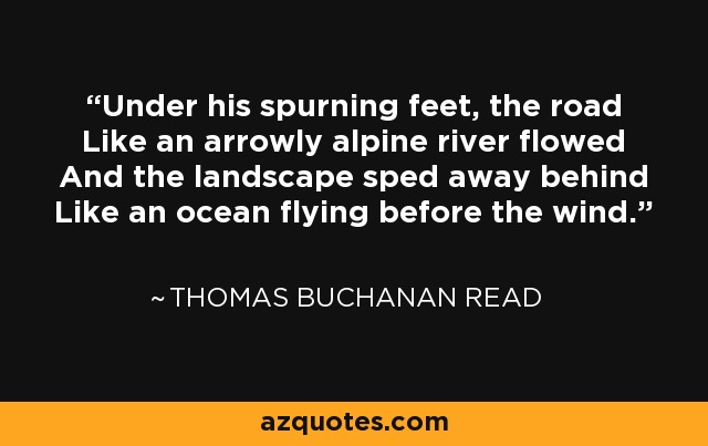 Under his spurning feet, the road Like an arrowly alpine river flowed And the landscape sped away behind Like an ocean flying before the wind. - Thomas Buchanan Read