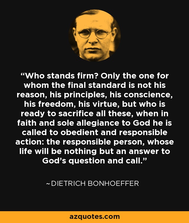 Who stands firm? Only the one for whom the final standard is not his reason, his principles, his conscience, his freedom, his virtue, but who is ready to sacrifice all these, when in faith and sole allegiance to God he is called to obedient and responsible action: the responsible person, whose life will be nothing but an answer to God's question and call. - Dietrich Bonhoeffer