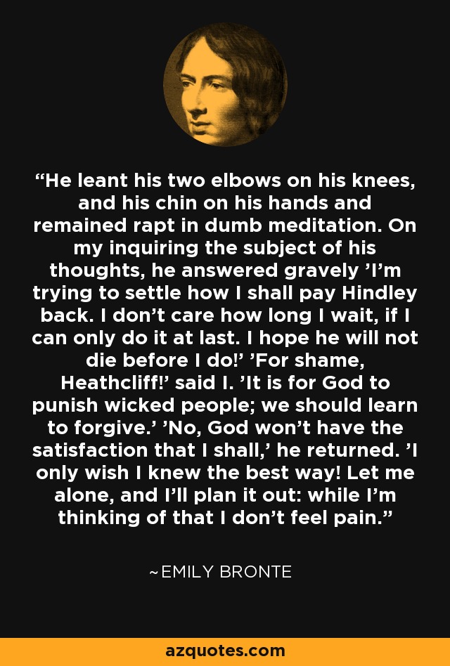 He leant his two elbows on his knees, and his chin on his hands and remained rapt in dumb meditation. On my inquiring the subject of his thoughts, he answered gravely 'I'm trying to settle how I shall pay Hindley back. I don't care how long I wait, if I can only do it at last. I hope he will not die before I do!' 'For shame, Heathcliff!' said I. 'It is for God to punish wicked people; we should learn to forgive.' 'No, God won’t have the satisfaction that I shall,' he returned. 'I only wish I knew the best way! Let me alone, and I'll plan it out: while I'm thinking of that I don't feel pain. - Emily Bronte