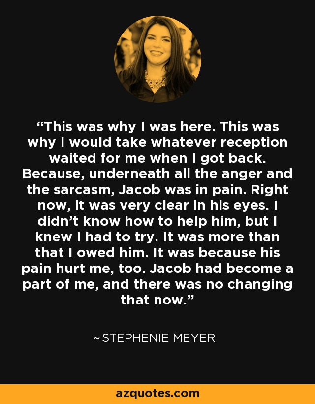 This was why I was here. This was why I would take whatever reception waited for me when I got back. Because, underneath all the anger and the sarcasm, Jacob was in pain. Right now, it was very clear in his eyes. I didn't know how to help him, but I knew I had to try. It was more than that I owed him. It was because his pain hurt me, too. Jacob had become a part of me, and there was no changing that now. - Stephenie Meyer