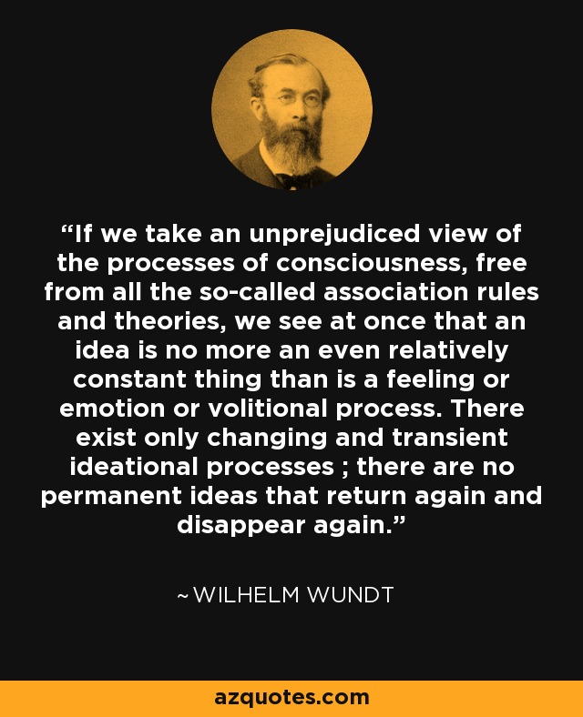If we take an unprejudiced view of the processes of consciousness, free from all the so-called association rules and theories, we see at once that an idea is no more an even relatively constant thing than is a feeling or emotion or volitional process. There exist only changing and transient ideational processes ; there are no permanent ideas that return again and disappear again. - Wilhelm Wundt
