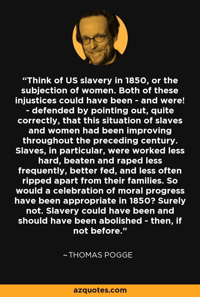 Think of US slavery in 1850, or the subjection of women. Both of these injustices could have been - and were! - defended by pointing out, quite correctly, that this situation of slaves and women had been improving throughout the preceding century. Slaves, in particular, were worked less hard, beaten and raped less frequently, better fed, and less often ripped apart from their families. So would a celebration of moral progress have been appropriate in 1850? Surely not. Slavery could have been and should have been abolished - then, if not before. - Thomas Pogge