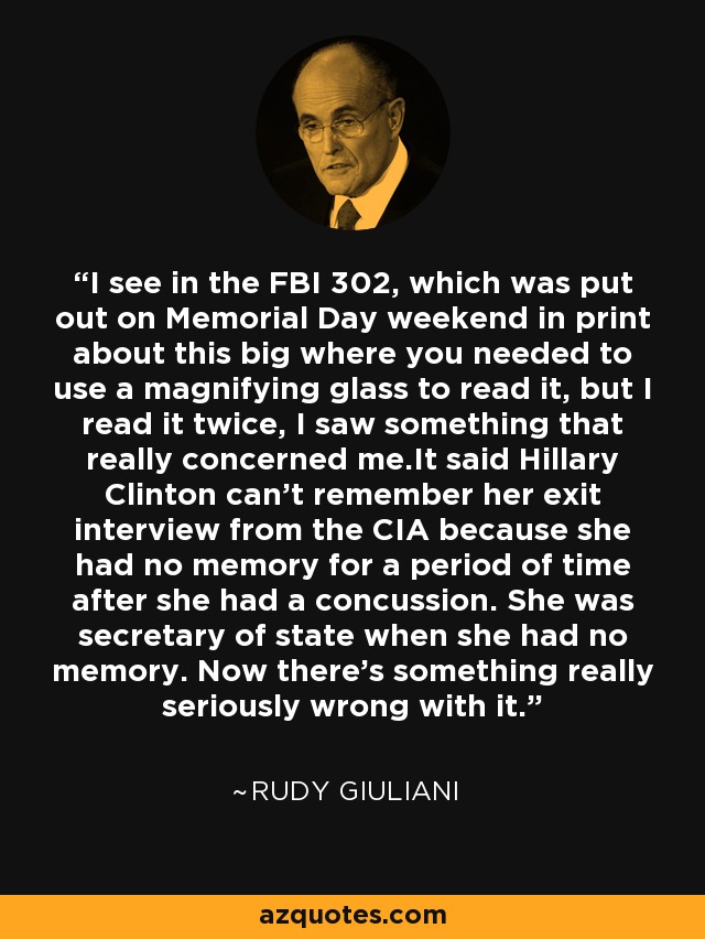 I see in the FBI 302, which was put out on Memorial Day weekend in print about this big where you needed to use a magnifying glass to read it, but I read it twice, I saw something that really concerned me.It said Hillary Clinton can't remember her exit interview from the CIA because she had no memory for a period of time after she had a concussion. She was secretary of state when she had no memory. Now there's something really seriously wrong with it. - Rudy Giuliani