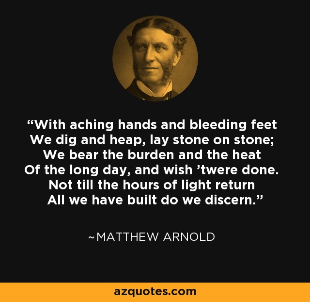 With aching hands and bleeding feet We dig and heap, lay stone on stone; We bear the burden and the heat Of the long day, and wish 'twere done. Not till the hours of light return All we have built do we discern. - Matthew Arnold