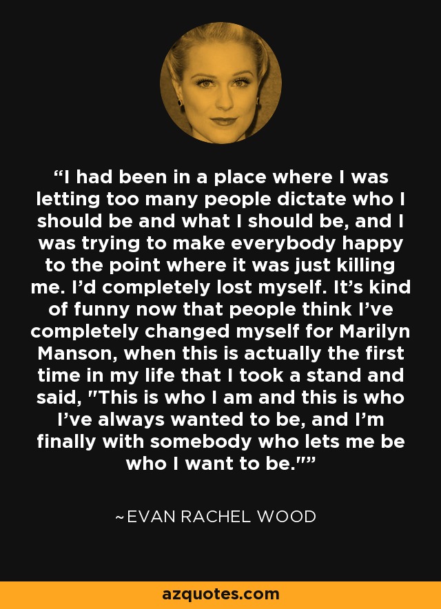 I had been in a place where I was letting too many people dictate who I should be and what I should be, and I was trying to make everybody happy to the point where it was just killing me. I'd completely lost myself. It's kind of funny now that people think I've completely changed myself for Marilyn Manson, when this is actually the first time in my life that I took a stand and said, 