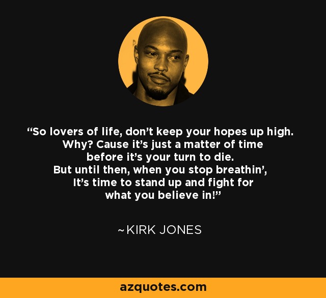 So lovers of life, don't keep your hopes up high. Why? Cause it's just a matter of time before it's your turn to die. But until then, when you stop breathin', It's time to stand up and fight for what you believe in! - Kirk Jones
