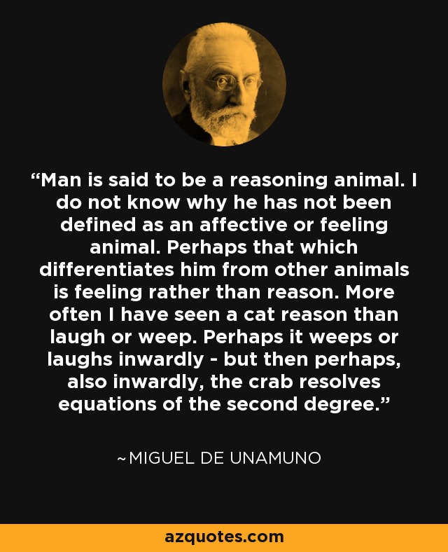 Man is said to be a reasoning animal. I do not know why he has not been defined as an affective or feeling animal. Perhaps that which differentiates him from other animals is feeling rather than reason. More often I have seen a cat reason than laugh or weep. Perhaps it weeps or laughs inwardly - but then perhaps, also inwardly, the crab resolves equations of the second degree. - Miguel de Unamuno