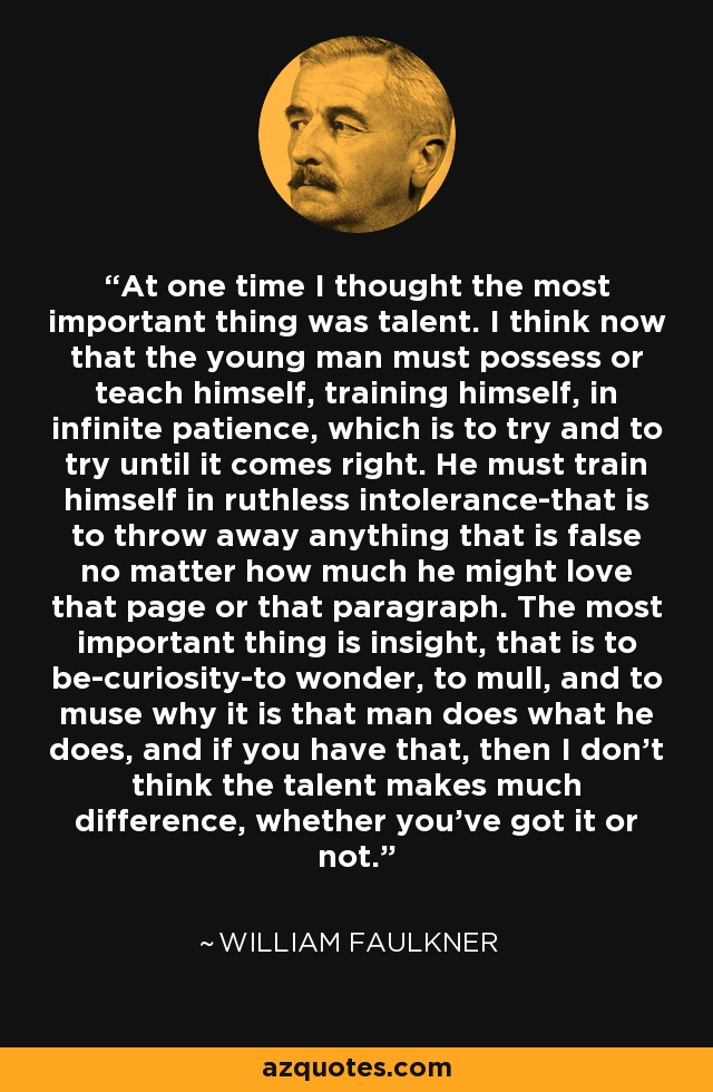 At one time I thought the most important thing was talent. I think now that the young man must possess or teach himself, training himself, in infinite patience, which is to try and to try until it comes right. He must train himself in ruthless intolerance-that is to throw away anything that is false no matter how much he might love that page or that paragraph. The most important thing is insight, that is to be-curiosity-to wonder, to mull, and to muse why it is that man does what he does, and if you have that, then I don't think the talent makes much difference, whether you've got it or not. - William Faulkner