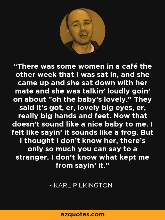 There was some women in a café the other week that I was sat in, and she came up and she sat down with her mate and she was talkin' loudly goin' on about 