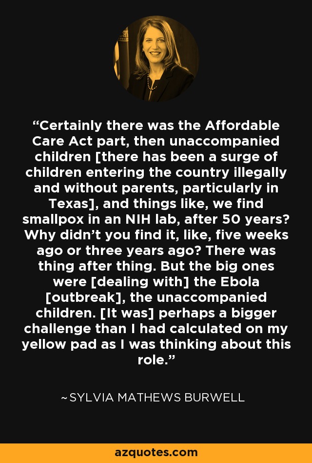 Certainly there was the Affordable Care Act part, then unaccompanied children [there has been a surge of children entering the country illegally and without parents, particularly in Texas], and things like, we find smallpox in an NIH lab, after 50 years? Why didn't you find it, like, five weeks ago or three years ago? There was thing after thing. But the big ones were [dealing with] the Ebola [outbreak], the unaccompanied children. [It was] perhaps a bigger challenge than I had calculated on my yellow pad as I was thinking about this role. - Sylvia Mathews Burwell